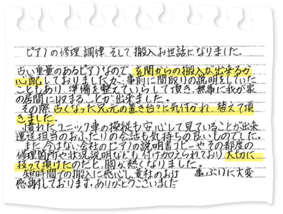 ピアノの修理調律そして搬入お世話になりました。古い重量のあるピアノなので、玄関からの搬入が出来るか心配しておりましたが、事前に間取りの説明をしていたこともあり、準備を整えていらして頂き、無事に我が家の居間に収まることが出来ました。その際古くなった足元の置き台？に気付かれ、替えて頂きました。慣れたユニック車の操縦も安心して見ていることが出来、運送担当のおふたりの会話も気持ちの良いものでした。また今はない会社のピアノの説明書コピーやその都度の修理箇所や状況説明なども付け加えられており大切に扱って頂けたのだと、胸が熱くなりました。短時間での搬入に感心し、貴社のお仕事ぶりに大変感謝しております。ありがとうございました。