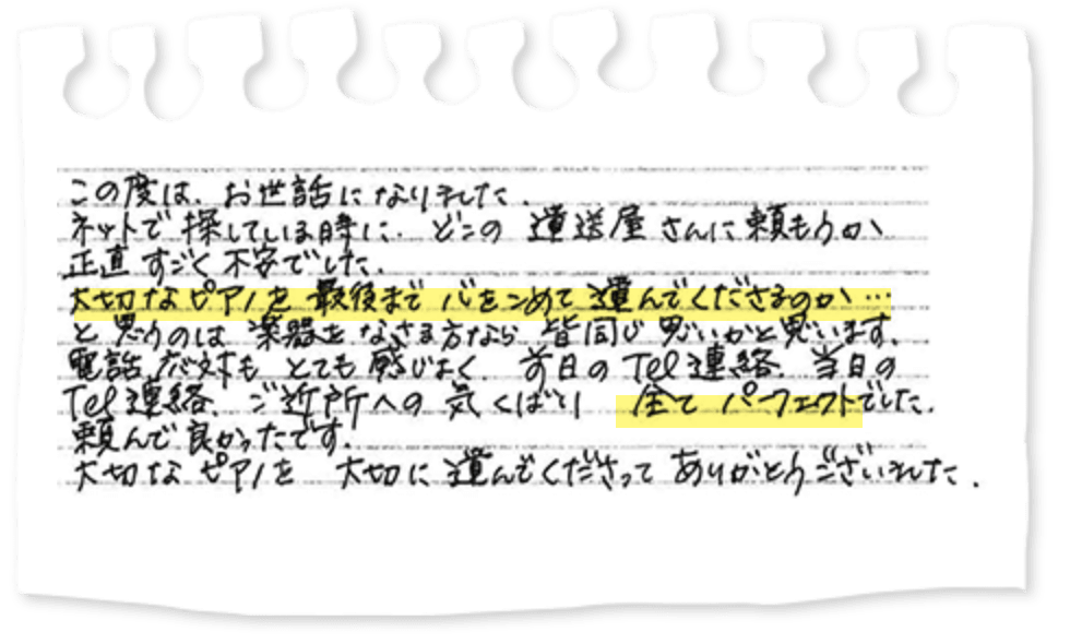 この度は、お世話になりました。ネットで探している時に、どこの運送屋さんに頼もうか正直すごく不安でした。大切なピアノを最後まで心をこめて運んでくださるのか…と思うのは楽器をなさる方なら皆同じ思いかと思います。電話応対もとても感じよく、前日のTel連絡、当日のTel連絡、ご近所への気くばり全てパーフェクトでした。頼んで良かったです。大切なピアノを大切に運んでくださってありがとうございました。