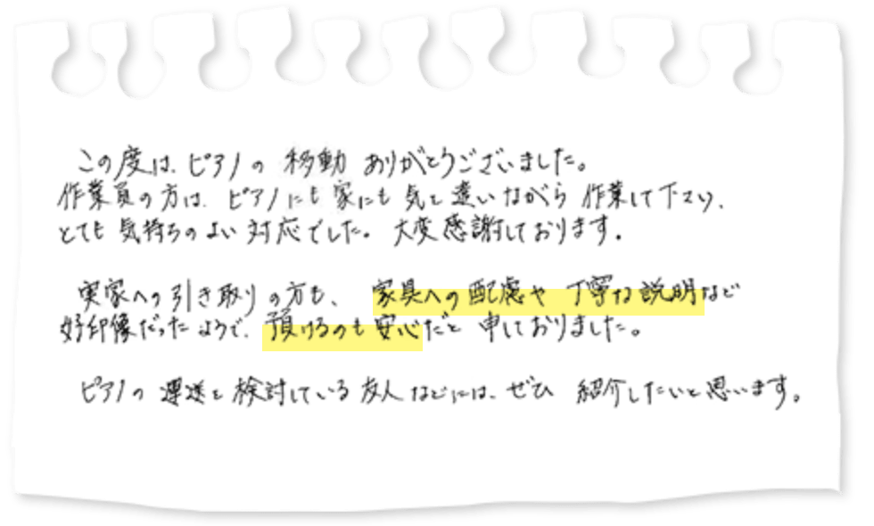 この度は、ピアノの移動ありがとうございました。作業員の方は、ピアノにも家にも気を遣いながら作業して下さり、とても気持ちのよい対応でした。大変感謝しております。実家への引き取りの方も、家具への配慮や丁寧な説明など好印象だったようで、預けるのも安心だと申しておりました。ピアノの運送を検討している友人などには、ぜひ紹介したいと思います。