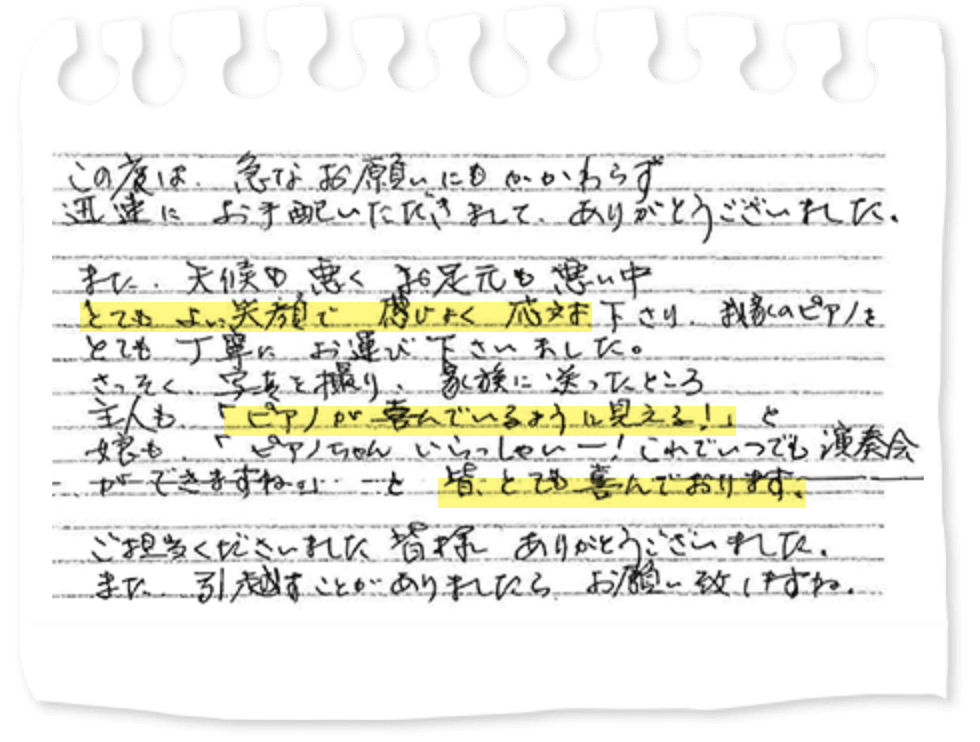 この度は、急なお願いにもかかわらず迅速にお手配いただきまして、ありがとうございました。また、天候も悪くお足元も悪い中とてもよい笑顔で感じよく応対下さり、我家のピアノをとても丁寧にお運び下さいました。さっそく、写真を撮り、家族に送ったところ主人も「ピアノが喜んでいるように見える！」と娘も「ピアノちゃんいらっしゃいー！これでいつでも演奏会ができますね。」と皆とても喜んでおります。ご担当くださいました皆様ありがとうございました。また、引越すことがありましたらお願い致しますね。