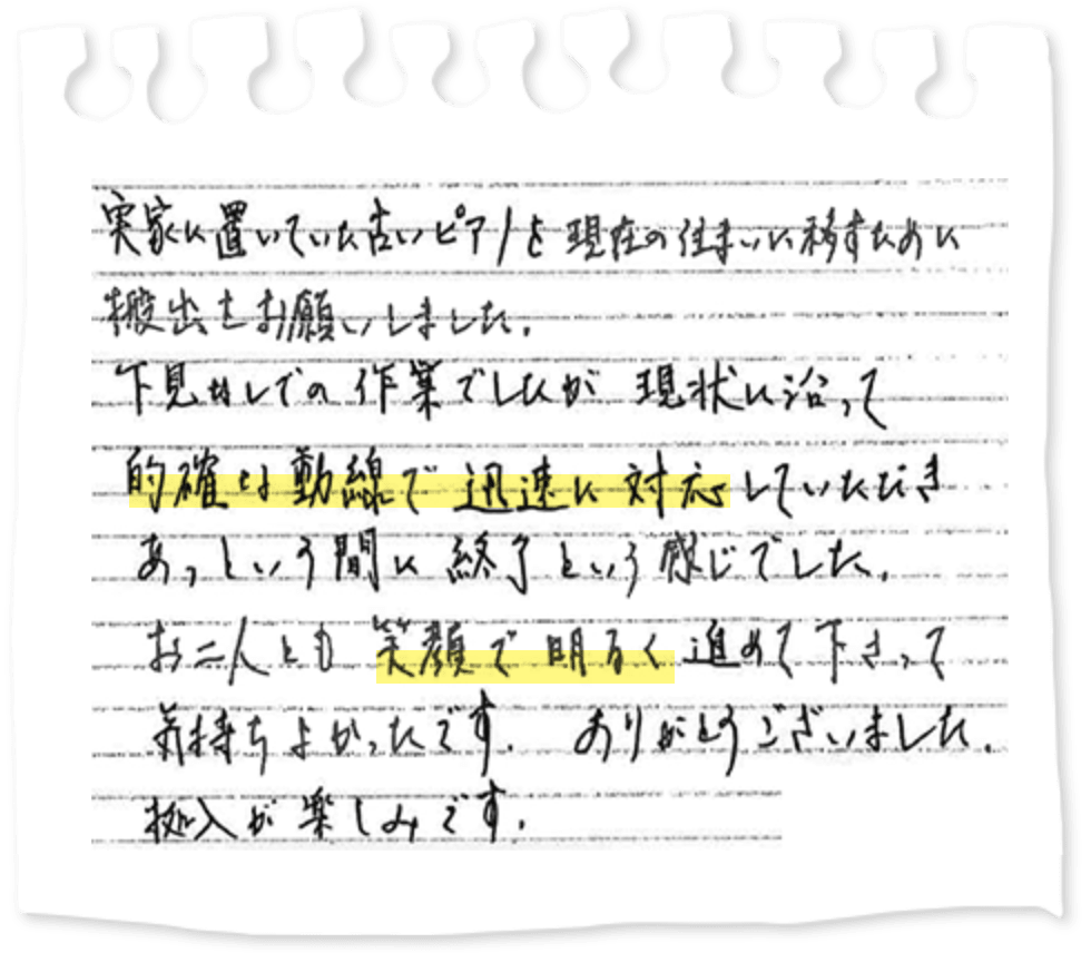 実家に置いていた古いピアノを現在の住まいに移すために搬出をお願いしました。下見なしでの作業でしたが現状に沿って的確な動線で迅速に対応していただきあっという間に終了という感じでした。お二人とも笑顔で明るく進めて下さって気持ちよかったです。ありがとうございました。搬入が楽しみです。